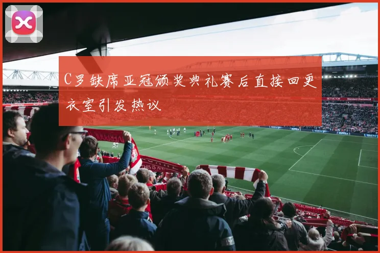 C罗缺席亚冠颁奖典礼赛后直接回更衣室引发热议
