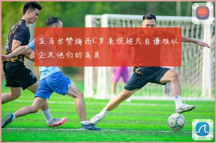 亚马尔赞梅西C罗表现超凡自谦难以企及他们的高度