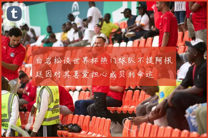白岩松谈世界杯热门球队不提阿根廷因对其喜爱担心成贝利命运