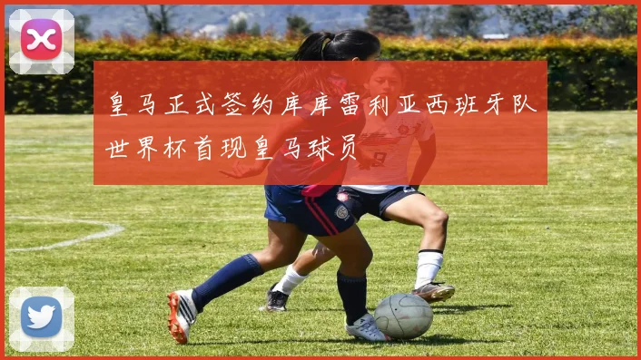 皇马正式签约库库雷利亚西班牙队世界杯首现皇马球员