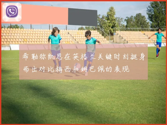 希勒称凯恩在英格兰关键时刻挺身而出对比梅西和姆巴佩的表现
