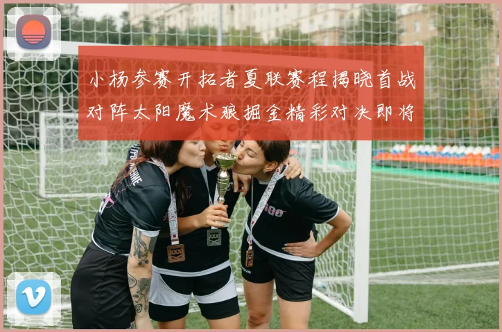 小杨参赛开拓者夏联赛程揭晓首战对阵太阳魔术狼掘金精彩对决即将开启