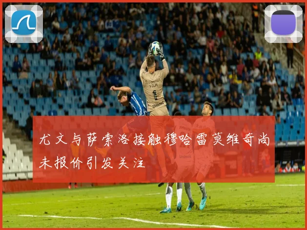 尤文与萨索洛接触穆哈雷莫维奇尚未报价引发关注