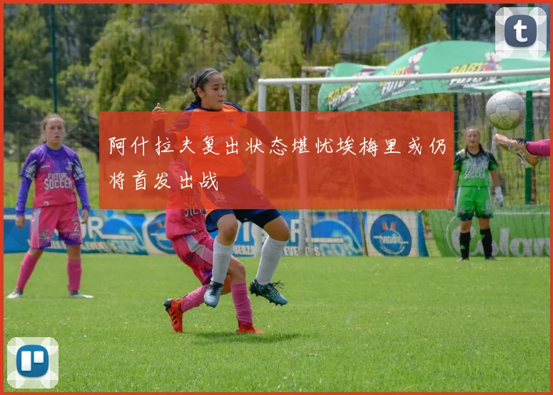 阿什拉夫复出状态堪忧埃梅里或仍将首发出战