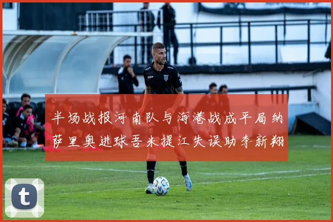 半场战报河南队与海港战成平局纳萨里奥进球吾米提江失误助李新翔扳平