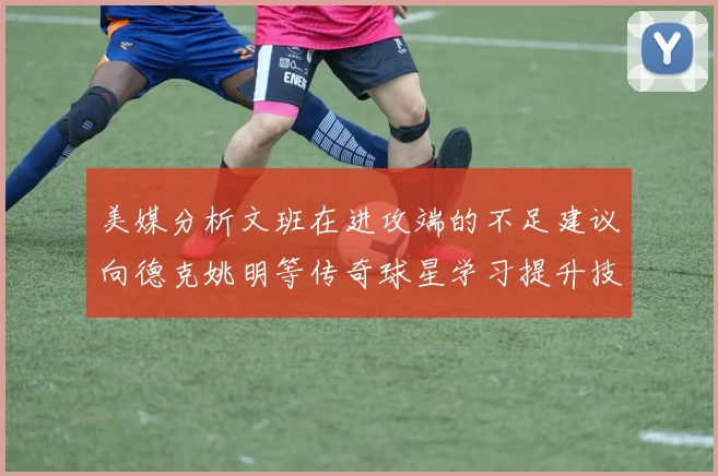 美媒分析文班在进攻端的不足建议向德克姚明等传奇球星学习提升技能