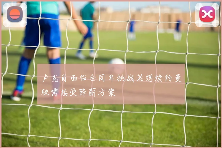 卢克肖面临合同年挑战若想续约曼联需接受降薪方案