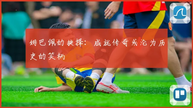 姆巴佩的抉择：成就传奇或沦为历史的笑柄