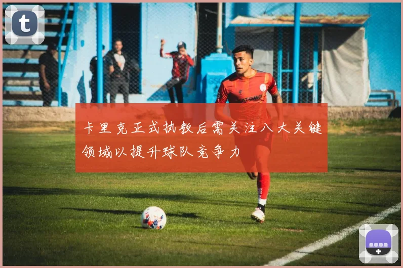 卡里克正式执教后需关注八大关键领域以提升球队竞争力