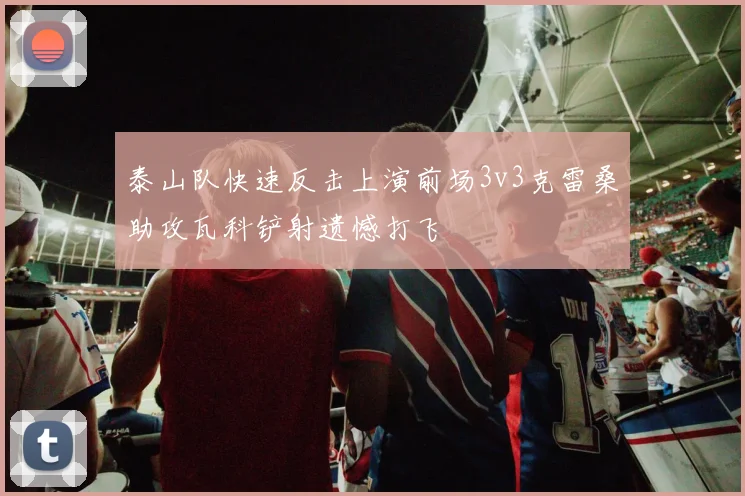 泰山队快速反击上演前场3v3克雷桑助攻瓦科铲射遗憾打飞