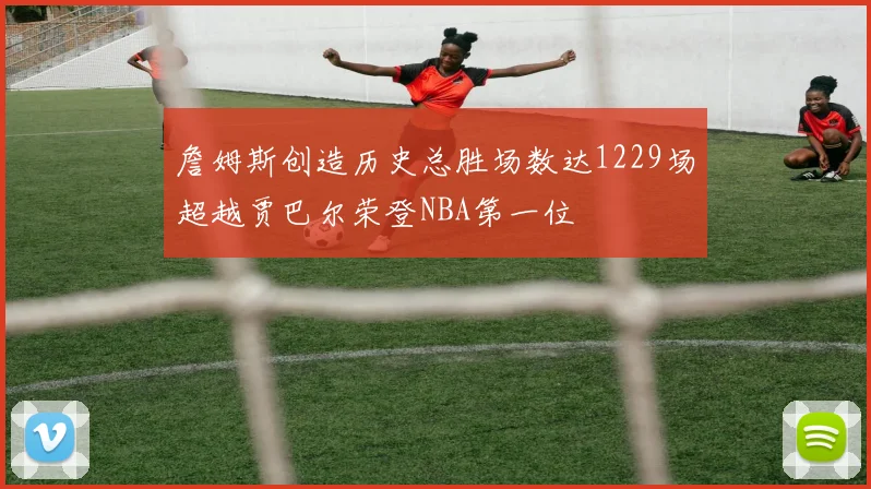 詹姆斯创造历史总胜场数达1229场超越贾巴尔荣登NBA第一位