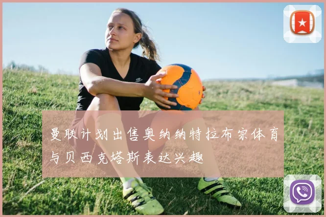曼联计划出售奥纳纳特拉布宗体育与贝西克塔斯表达兴趣