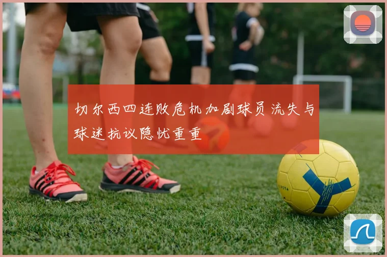 切尔西四连败危机加剧球员流失与球迷抗议隐忧重重