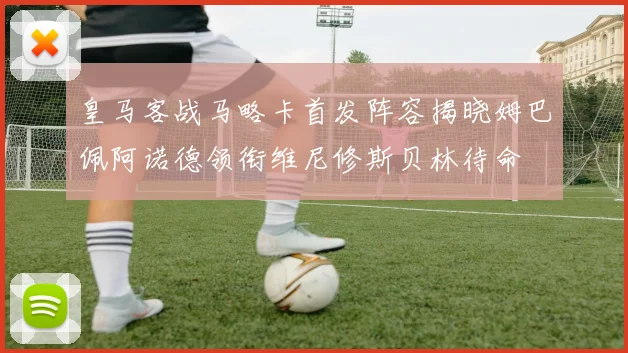 皇马客战马略卡首发阵容揭晓姆巴佩阿诺德领衔维尼修斯贝林待命